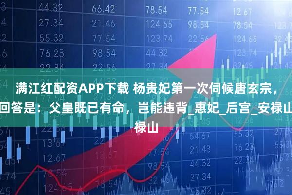 满江红配资APP下载 杨贵妃第一次伺候唐玄宗，回答是：父皇既已有命，岂能违背_惠妃_后宫_安禄山