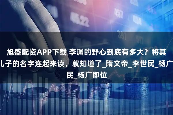 旭盛配资APP下载 李渊的野心到底有多大？将其4个儿子的名字连起来读，就知道了_隋文帝_李世民_杨广即位