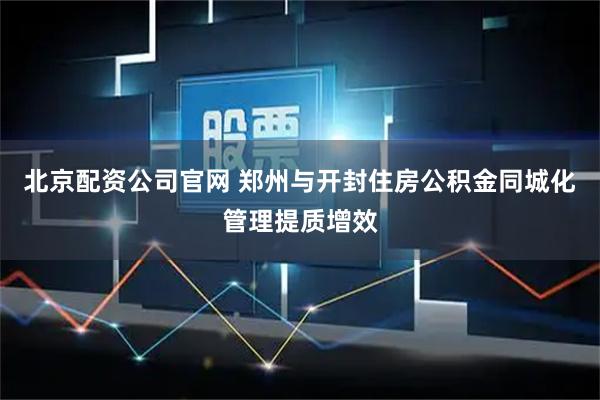 北京配资公司官网 郑州与开封住房公积金同城化管理提质增效