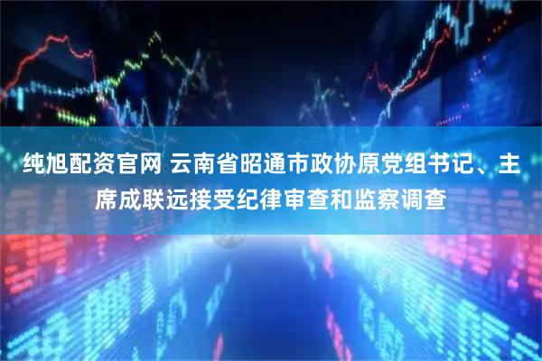 纯旭配资官网 云南省昭通市政协原党组书记、主席成联远接受纪律审查和监察调查