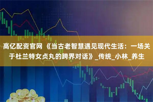 高亿配资官网 《当古老智慧遇见现代生活：一场关于杜兰特女贞丸的跨界对话》_传统_小林_养生