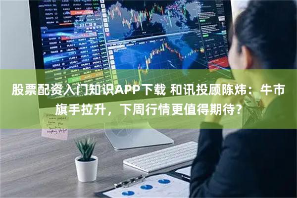 股票配资入门知识APP下载 和讯投顾陈炜：牛市旗手拉升，下周行情更值得期待？