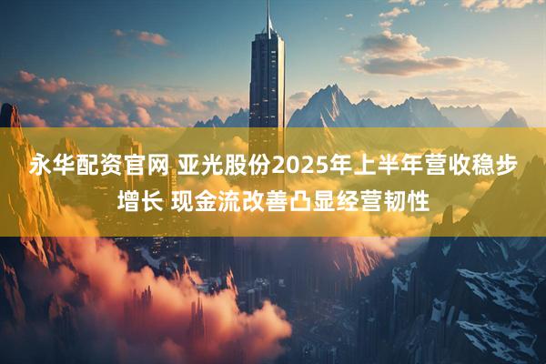 永华配资官网 亚光股份2025年上半年营收稳步增长 现金流改善凸显经营韧性