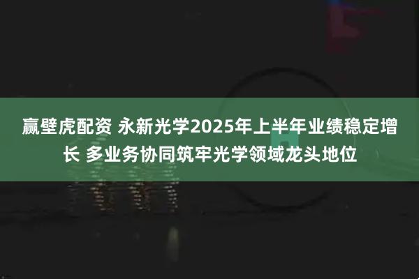 赢壁虎配资 永新光学2025年上半年业绩稳定增长 多业务协同筑牢光学领域龙头地位