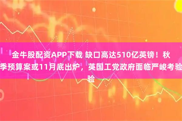 金牛股配资APP下载 缺口高达510亿英镑！秋季预算案或11月底出炉，英国工党政府面临严峻考验