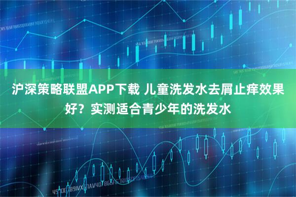 沪深策略联盟APP下载 儿童洗发水去屑止痒效果好？实测适合青少年的洗发水
