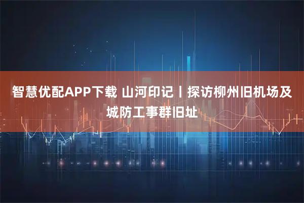 智慧优配APP下载 山河印记丨探访柳州旧机场及城防工事群旧址