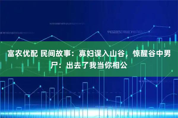 富农优配 民间故事：寡妇误入山谷，惊醒谷中男尸：出去了我当你相公