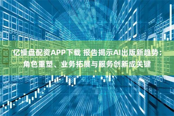 亿操盘配资APP下载 报告揭示AI出版新趋势：角色重塑、业务拓展与服务创新成关键