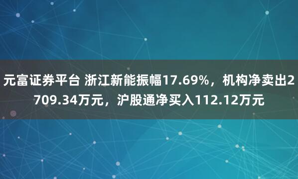 元富证券平台 浙江新能振幅17.69%，机构净卖出2709.34万元，沪股通净买入112.12万元